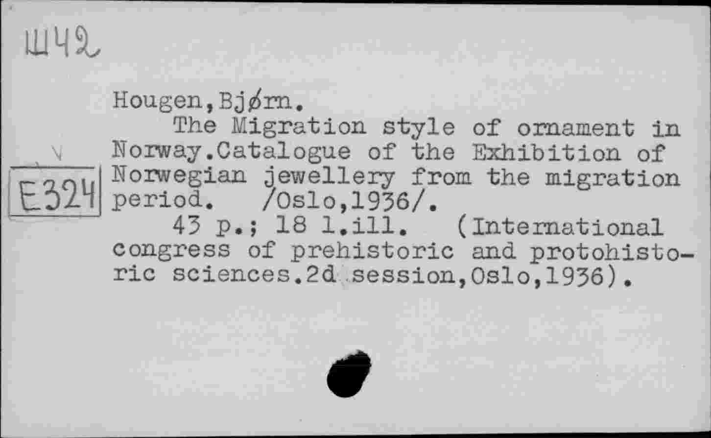 ﻿LU4SL

Hougen,Bj/m.
The Migration, style of ornament in Norway.Catalogue of the Exhibition of Norwegian jewellery from the migration period. /Oslo,1936/.
43 p.; 18 l.ill. (International congress of prehistoric and protohisto-ric sciences.2d session,Oslo,1936).